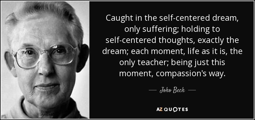 Caught in the self-centered dream, only suffering; holding to self-centered thoughts, exactly the dream; each moment, life as it is, the only teacher; being just this moment, compassion's way. - Joko Beck