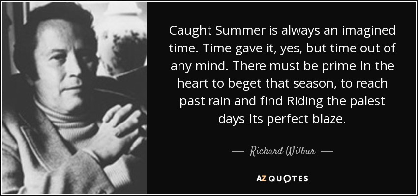 Caught Summer is always an imagined time. Time gave it, yes, but time out of any mind. There must be prime In the heart to beget that season, to reach past rain and find Riding the palest days Its perfect blaze. - Richard Wilbur