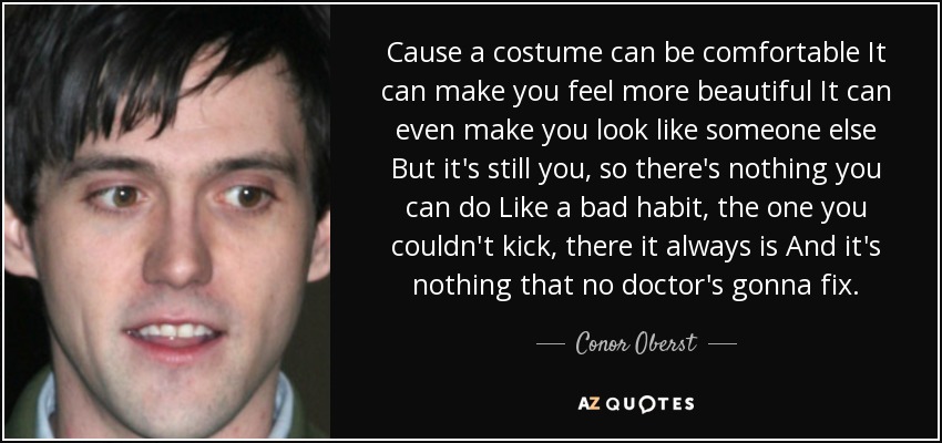 Cause a costume can be comfortable It can make you feel more beautiful It can even make you look like someone else But it's still you, so there's nothing you can do Like a bad habit, the one you couldn't kick, there it always is And it's nothing that no doctor's gonna fix. - Conor Oberst