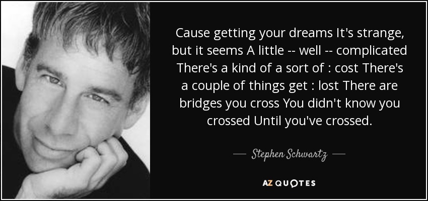 Cause getting your dreams It's strange, but it seems A little -- well -- complicated There's a kind of a sort of : cost There's a couple of things get : lost There are bridges you cross You didn't know you crossed Until you've crossed. - Stephen Schwartz