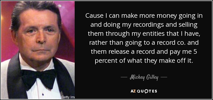 Cause I can make more money going in and doing my recordings and selling them through my entities that I have, rather than going to a record co. and them release a record and pay me 5 percent of what they make off it. - Mickey Gilley