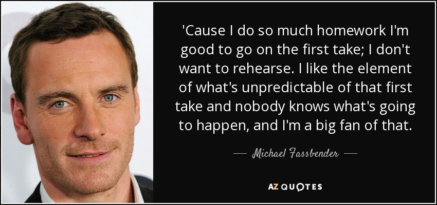 'Cause I do so much homework I'm good to go on the first take; I don't want to rehearse. I like the element of what's unpredictable of that first take and nobody knows what's going to happen, and I'm a big fan of that. - Michael Fassbender