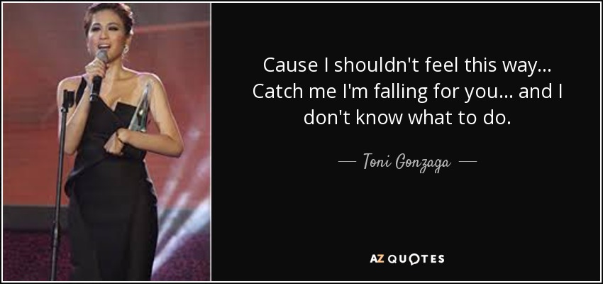 Cause I shouldn't feel this way... Catch me I'm falling for you... and I don't know what to do. - Toni Gonzaga