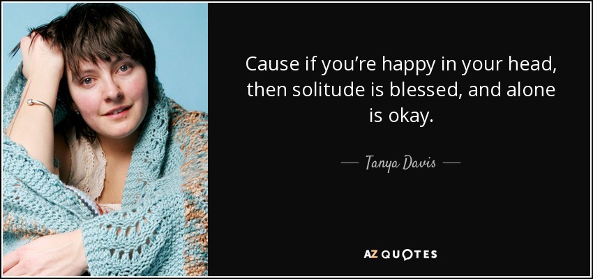 Cause if you’re happy in your head, then solitude is blessed, and alone is okay. - Tanya Davis