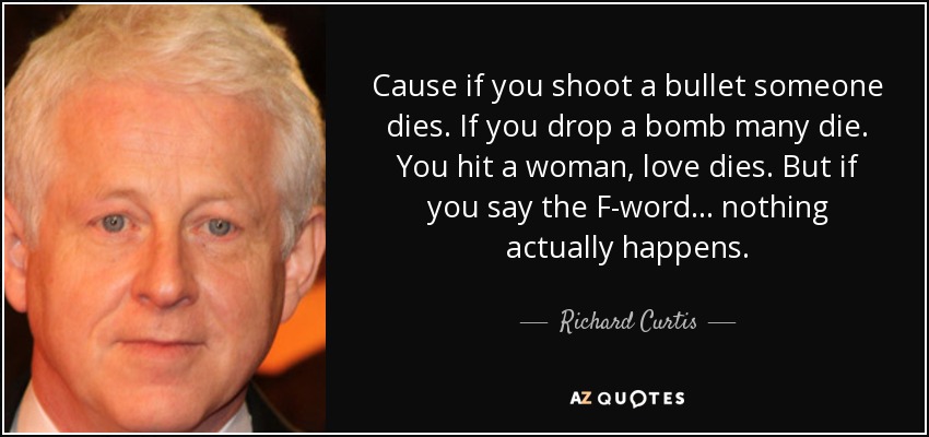 Cause if you shoot a bullet someone dies. If you drop a bomb many die. You hit a woman, love dies. But if you say the F-word... nothing actually happens. - Richard Curtis