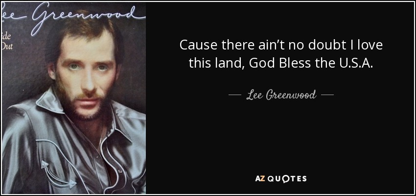 Cause there ain’t no doubt I love this land, God Bless the U.S.A. - Lee Greenwood