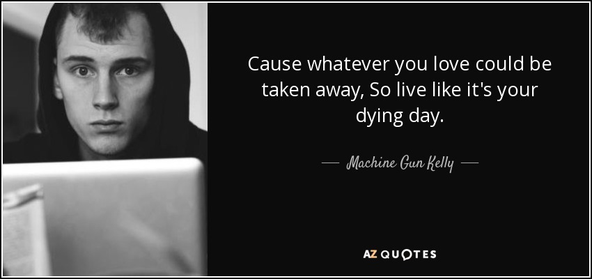 Cause whatever you love could be taken away, So live like it's your dying day. - Machine Gun Kelly