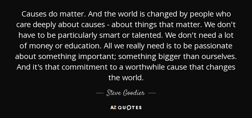 Causes do matter. And the world is changed by people who care deeply about causes - about things that matter. We don't have to be particularly smart or talented. We don't need a lot of money or education. All we really need is to be passionate about something important; something bigger than ourselves. And it's that commitment to a worthwhile cause that changes the world. - Steve Goodier