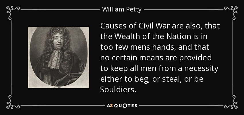 Causes of Civil War are also, that the Wealth of the Nation is in too few mens hands, and that no certain means are provided to keep all men from a necessity either to beg, or steal, or be Souldiers. - William Petty