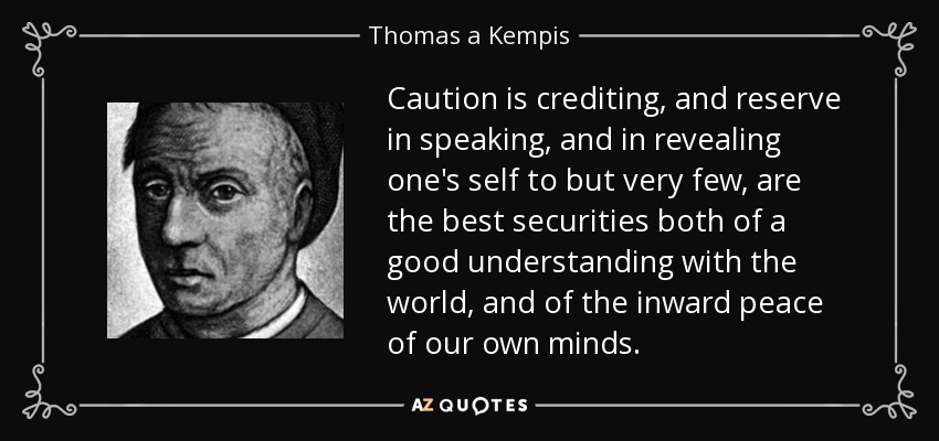 Caution is crediting, and reserve in speaking, and in revealing one's self to but very few, are the best securities both of a good understanding with the world, and of the inward peace of our own minds. - Thomas a Kempis