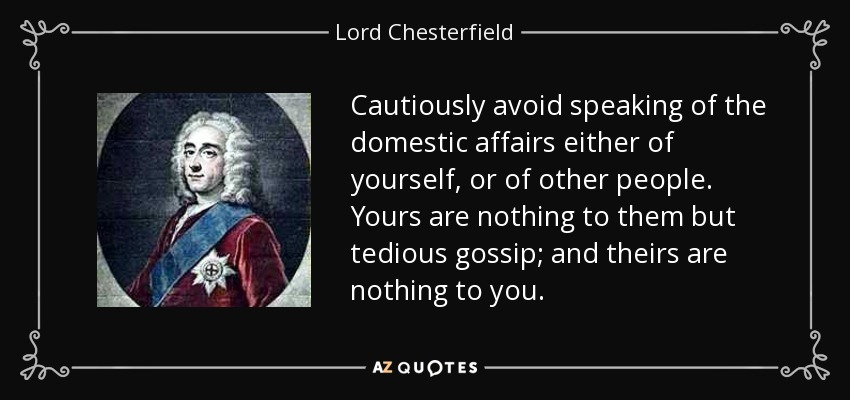 Cautiously avoid speaking of the domestic affairs either of yourself, or of other people. Yours are nothing to them but tedious gossip; and theirs are nothing to you. - Lord Chesterfield
