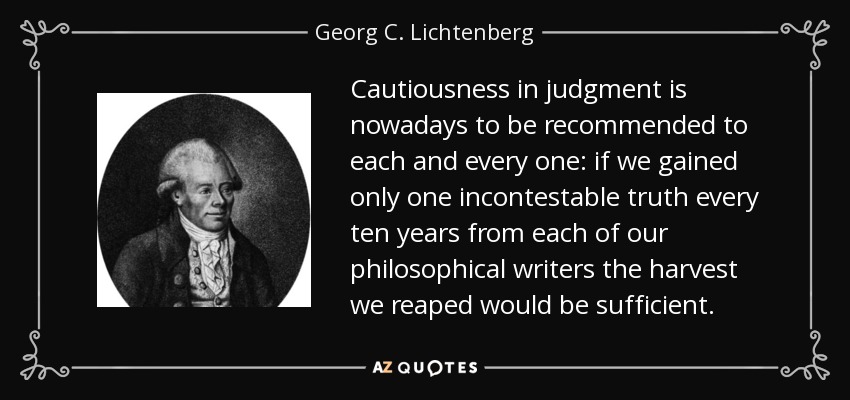 Cautiousness in judgment is nowadays to be recommended to each and every one: if we gained only one incontestable truth every ten years from each of our philosophical writers the harvest we reaped would be sufficient. - Georg C. Lichtenberg
