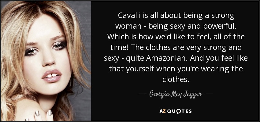 Cavalli is all about being a strong woman - being sexy and powerful. Which is how we'd like to feel, all of the time! The clothes are very strong and sexy - quite Amazonian. And you feel like that yourself when you're wearing the clothes. - Georgia May Jagger