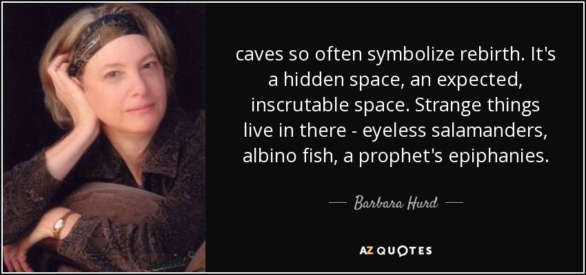 caves so often symbolize rebirth. It's a hidden space, an expected, inscrutable space. Strange things live in there - eyeless salamanders, albino fish, a prophet's epiphanies. - Barbara Hurd