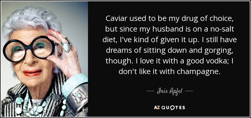 Caviar used to be my drug of choice, but since my husband is on a no-salt diet, I've kind of given it up. I still have dreams of sitting down and gorging, though. I love it with a good vodka; I don't like it with champagne. - Iris Apfel