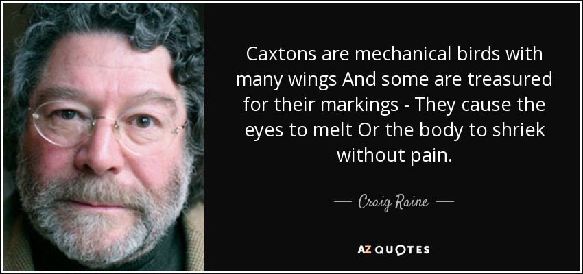 Caxtons are mechanical birds with many wings And some are treasured for their markings - They cause the eyes to melt Or the body to shriek without pain. - Craig Raine