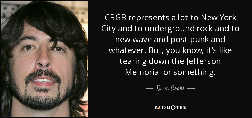 CBGB represents a lot to New York City and to underground rock and to new wave and post-punk and whatever. But, you know, it's like tearing down the Jefferson Memorial or something. - Dave Grohl