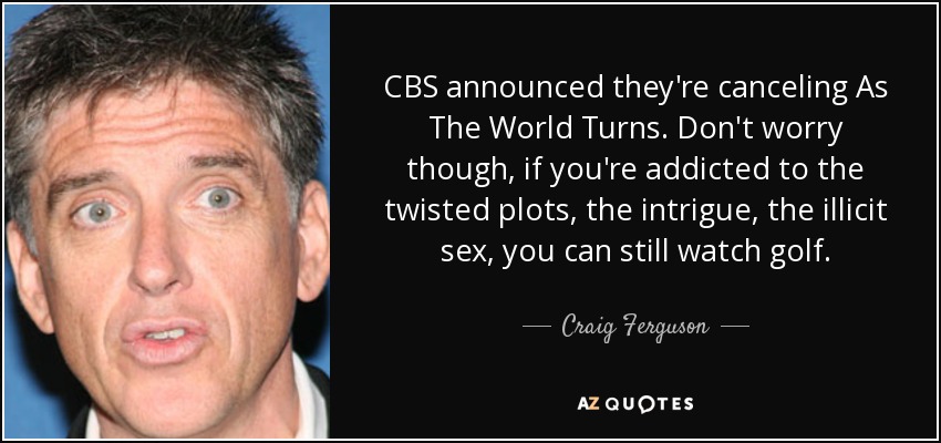CBS announced they're canceling As The World Turns. Don't worry though, if you're addicted to the twisted plots, the intrigue, the illicit sex, you can still watch golf. - Craig Ferguson
