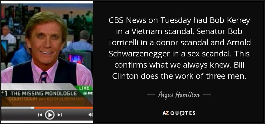 CBS News on Tuesday had Bob Kerrey in a Vietnam scandal, Senator Bob Torricelli in a donor scandal and Arnold Schwarzenegger in a sex scandal. This confirms what we always knew. Bill Clinton does the work of three men. - Argus Hamilton