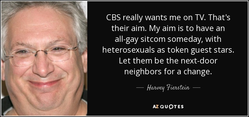 CBS really wants me on TV. That's their aim. My aim is to have an all-gay sitcom someday, with heterosexuals as token guest stars. Let them be the next-door neighbors for a change. - Harvey Fierstein