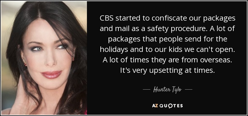 CBS started to confiscate our packages and mail as a safety procedure. A lot of packages that people send for the holidays and to our kids we can't open. A lot of times they are from overseas. It's very upsetting at times. - Hunter Tylo