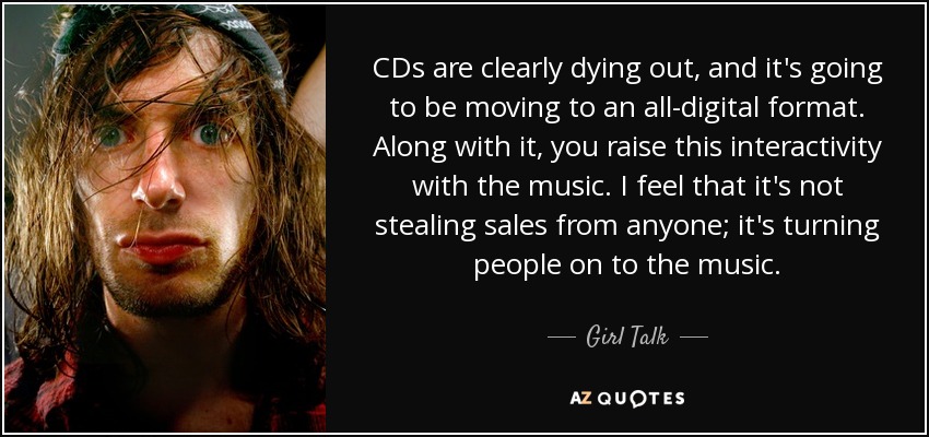 CDs are clearly dying out, and it's going to be moving to an all-digital format. Along with it, you raise this interactivity with the music. I feel that it's not stealing sales from anyone; it's turning people on to the music. - Girl Talk