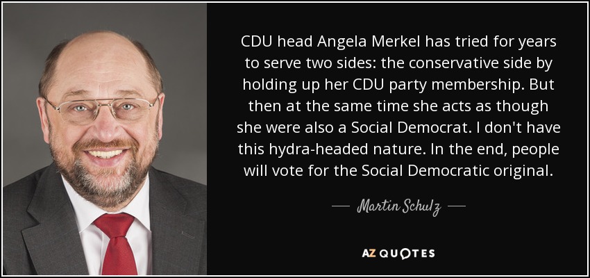 CDU head Angela Merkel has tried for years to serve two sides: the conservative side by holding up her CDU party membership. But then at the same time she acts as though she were also a Social Democrat. I don't have this hydra-headed nature. In the end, people will vote for the Social Democratic original. - Martin Schulz