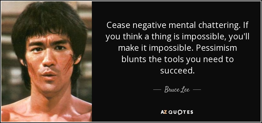 Cease negative mental chattering. If you think a thing is impossible, you'll make it impossible. Pessimism blunts the tools you need to succeed. - Bruce Lee