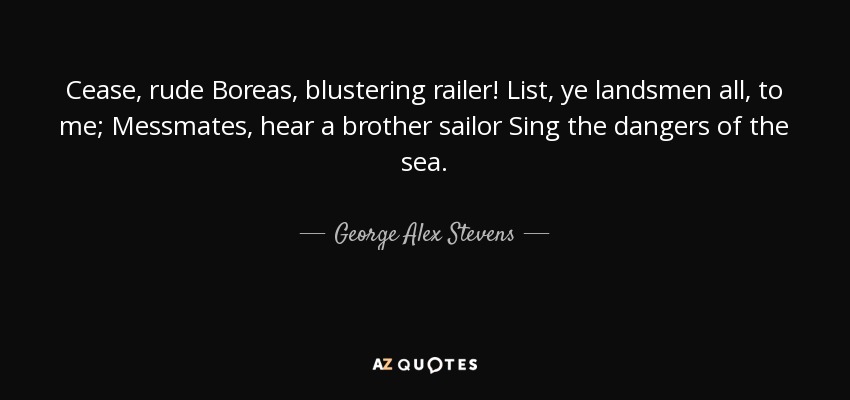 Cease, rude Boreas, blustering railer! List, ye landsmen all, to me; Messmates, hear a brother sailor Sing the dangers of the sea. - George Alex Stevens