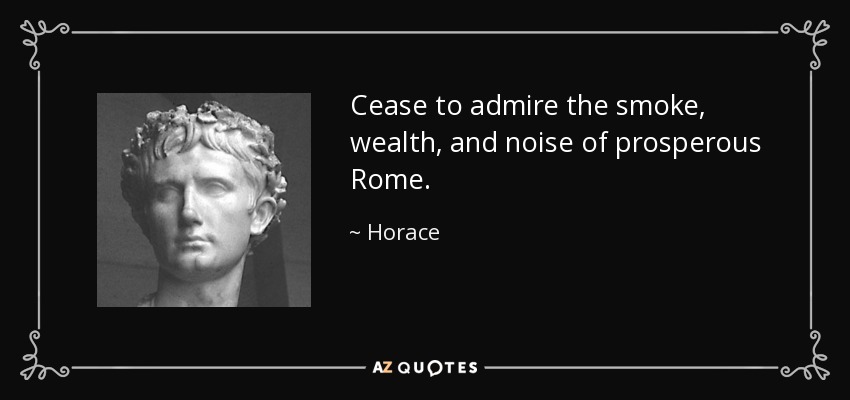 Cease to admire the smoke, wealth, and noise of prosperous Rome. - Horace