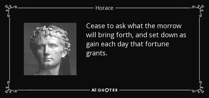 Cease to ask what the morrow will bring forth, and set down as gain each day that fortune grants. - Horace