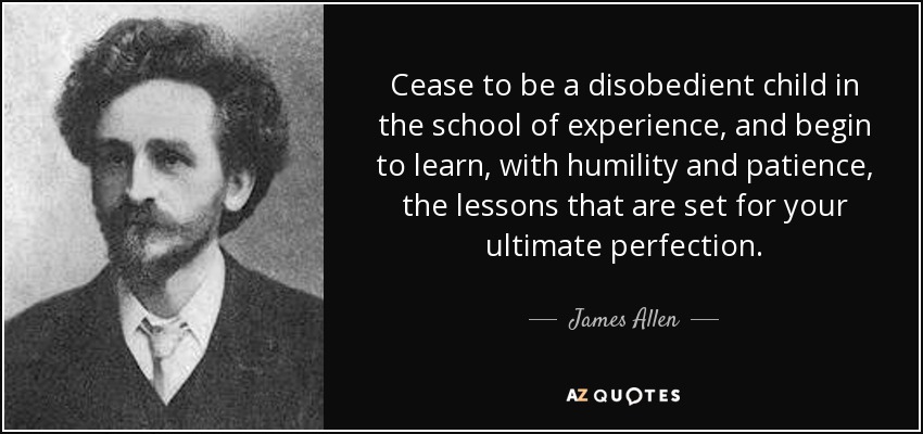 Cease to be a disobedient child in the school of experience, and begin to learn, with humility and patience, the lessons that are set for your ultimate perfection. - James Allen