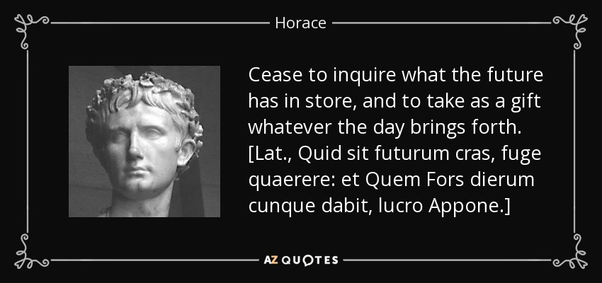 Cease to inquire what the future has in store, and to take as a gift whatever the day brings forth. [Lat., Quid sit futurum cras, fuge quaerere: et Quem Fors dierum cunque dabit, lucro Appone.] - Horace