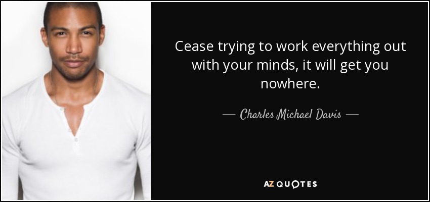 Cease trying to work everything out with your minds, it will get you nowhere. - Charles Michael Davis