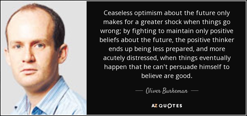 Ceaseless optimism about the future only makes for a greater shock when things go wrong; by fighting to maintain only positive beliefs about the future, the positive thinker ends up being less prepared, and more acutely distressed, when things eventually happen that he can't persuade himself to believe are good. - Oliver Burkeman