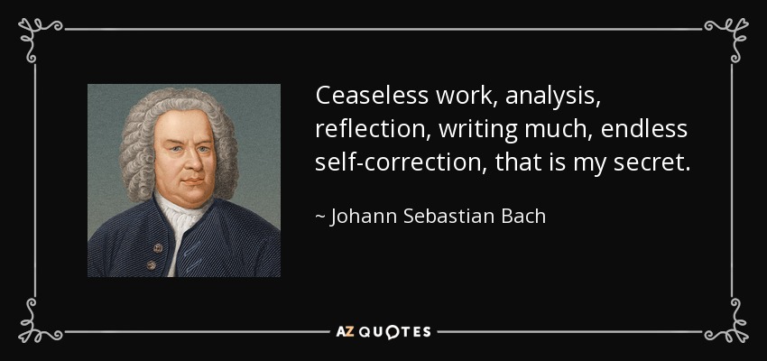 Ceaseless work, analysis, reflection, writing much, endless self-correction, that is my secret. - Johann Sebastian Bach