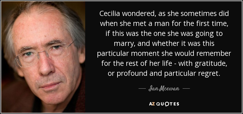 Cecilia wondered, as she sometimes did when she met a man for the first time, if this was the one she was going to marry, and whether it was this particular moment she would remember for the rest of her life - with gratitude, or profound and particular regret. - Ian Mcewan