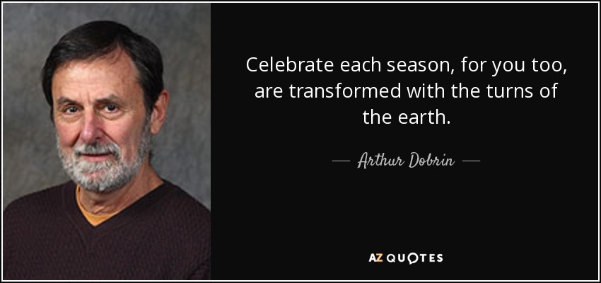 Celebrate each season, for you too, are transformed with the turns of the earth. - Arthur Dobrin