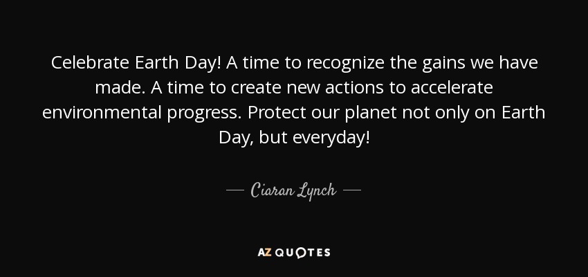 Celebrate Earth Day! A time to recognize the gains we have made. A time to create new actions to accelerate environmental progress. Protect our planet not only on Earth Day, but everyday! - Ciaran Lynch
