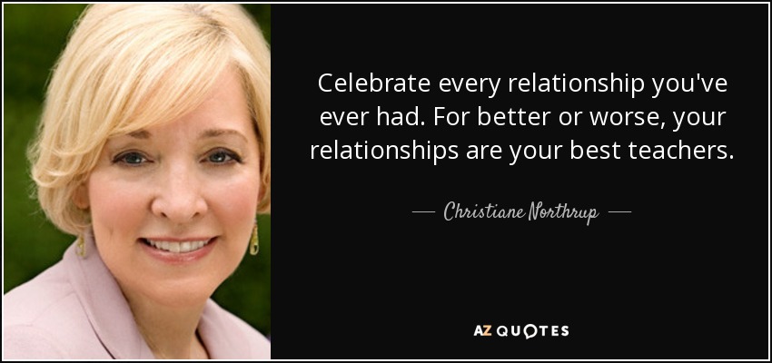 Celebrate every relationship you've ever had. For better or worse, your relationships are your best teachers. - Christiane Northrup