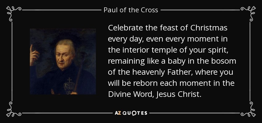 Celebrate the feast of Christmas every day, even every moment in the interior temple of your spirit, remaining like a baby in the bosom of the heavenly Father, where you will be reborn each moment in the Divine Word, Jesus Christ. - Paul of the Cross