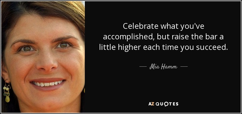 Celebrate what you've accomplished, but raise the bar a little higher each time you succeed. - Mia Hamm