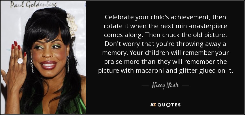 Celebrate your child's achievement, then rotate it when the next mini-masterpiece comes along. Then chuck the old picture. Don't worry that you're throwing away a memory. Your children will remember your praise more than they will remember the picture with macaroni and glitter glued on it. - Niecy Nash