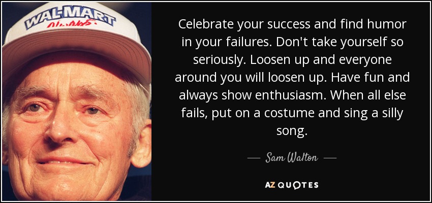 Celebrate your success and find humor in your failures. Don't take yourself so seriously. Loosen up and everyone around you will loosen up. Have fun and always show enthusiasm. When all else fails, put on a costume and sing a silly song. - Sam Walton