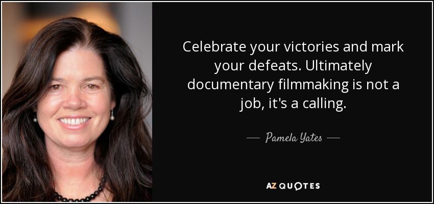 Celebrate your victories and mark your defeats. Ultimately documentary filmmaking is not a job, it's a calling. - Pamela Yates