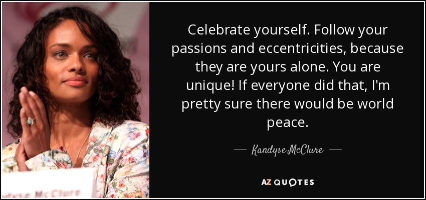 Celebrate yourself. Follow your passions and eccentricities, because they are yours alone. You are unique! If everyone did that, I'm pretty sure there would be world peace. - Kandyse McClure