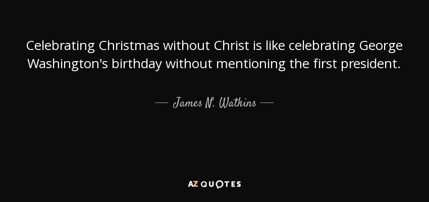 Celebrating Christmas without Christ is like celebrating George Washington's birthday without mentioning the first president. - James N. Watkins