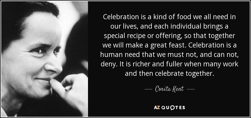 Celebration is a kind of food we all need in our lives, and each individual brings a special recipe or offering, so that together we will make a great feast. Celebration is a human need that we must not, and can not, deny. It is richer and fuller when many work and then celebrate together. - Corita Kent