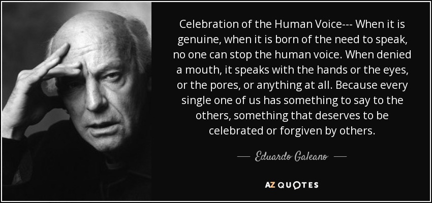 Celebration of the Human Voice--- When it is genuine, when it is born of the need to speak, no one can stop the human voice. When denied a mouth, it speaks with the hands or the eyes, or the pores, or anything at all. Because every single one of us has something to say to the others, something that deserves to be celebrated or forgiven by others. - Eduardo Galeano