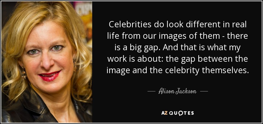 Celebrities do look different in real life from our images of them - there is a big gap. And that is what my work is about: the gap between the image and the celebrity themselves. - Alison Jackson